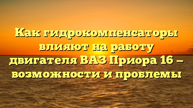 Как гидрокомпенсаторы влияют на работу двигателя ВАЗ Приора 16 — возможности и проблемы