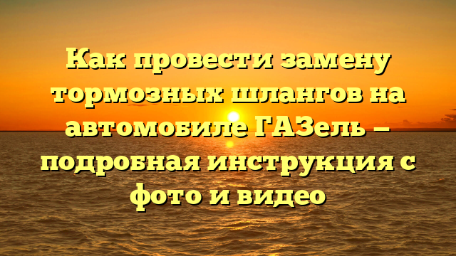 Как провести замену тормозных шлангов на автомобиле ГАЗель — подробная инструкция с фото и видео