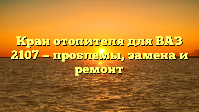 Кран отопителя для ВАЗ 2107 — проблемы, замена и ремонт