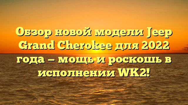 Обзор новой модели Jeep Grand Cherokee для 2022 года — мощь и роскошь в исполнении WK2!