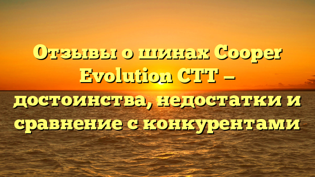 Отзывы о шинах Cooper Evolution CTT — достоинства, недостатки и сравнение с конкурентами