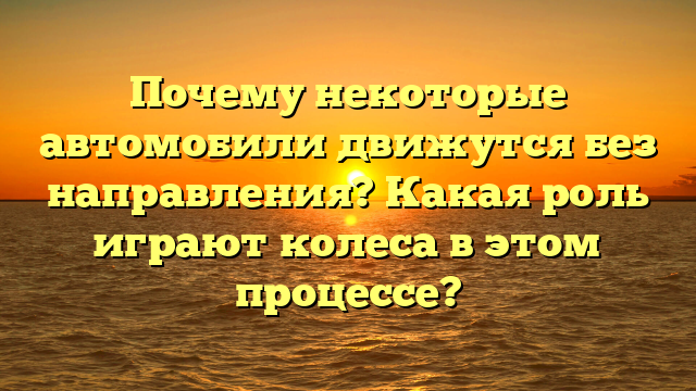 Почему некоторые автомобили движутся без направления? Какая роль играют колеса в этом процессе?