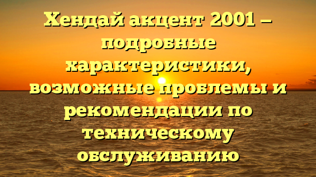 Хендай акцент 2001 — подробные характеристики, возможные проблемы и рекомендации по техническому обслуживанию