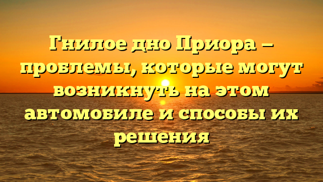 Гнилое дно Приора — проблемы, которые могут возникнуть на этом автомобиле и способы их решения